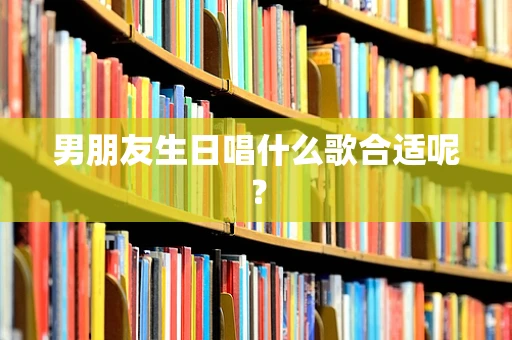 男朋友生日唱什么歌合适呢？