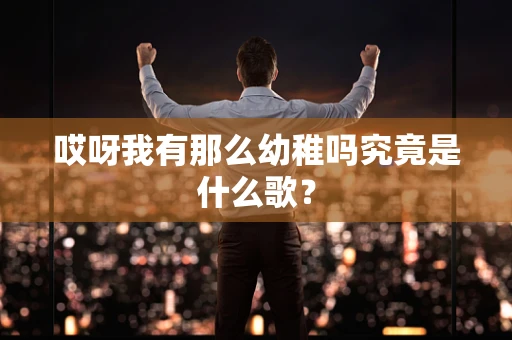 哎呀我有那么幼稚吗究竟是什么歌？