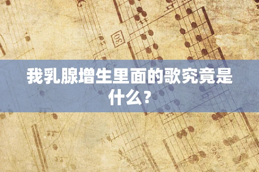 我乳腺增生里面的歌究竟是什么？