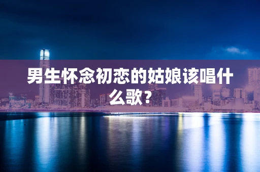 男生怀念初恋的姑娘该唱什么歌？