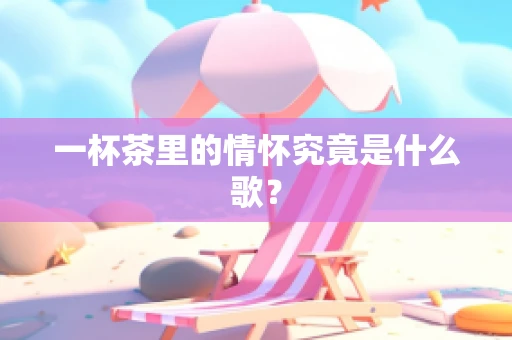 一杯茶里的情怀究竟是什么歌？