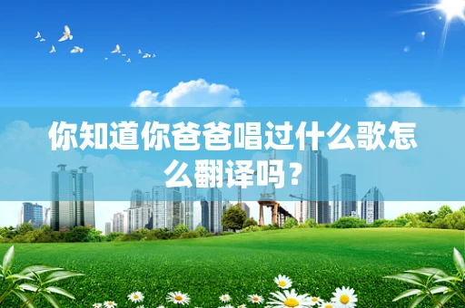 你知道你爸爸唱过什么歌怎么翻译吗？