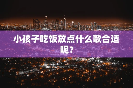 小孩子吃饭放点什么歌合适呢？