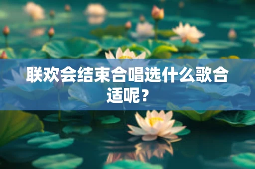 联欢会结束合唱选什么歌合适呢？