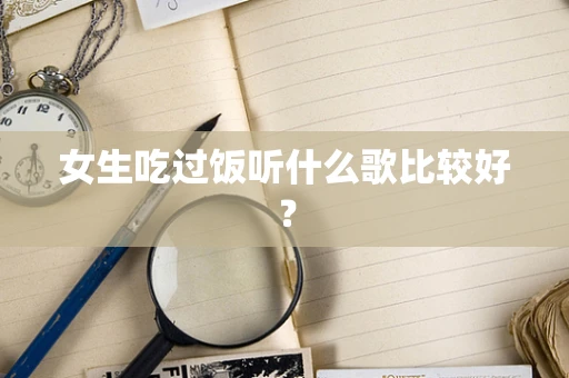 女生吃过饭听什么歌比较好？
