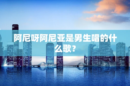 阿尼呀阿尼亚是男生唱的什么歌？