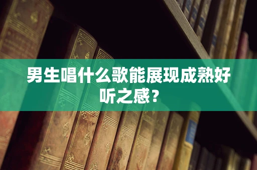 男生唱什么歌能展现成熟好听之感？