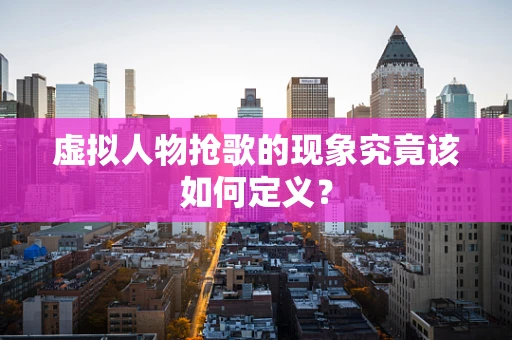 虚拟人物抢歌的现象究竟该如何定义？