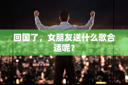 回国了，女朋友送什么歌合适呢？