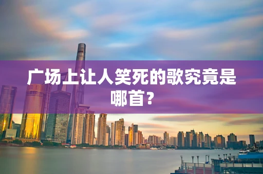 广场上让人笑死的歌究竟是哪首？