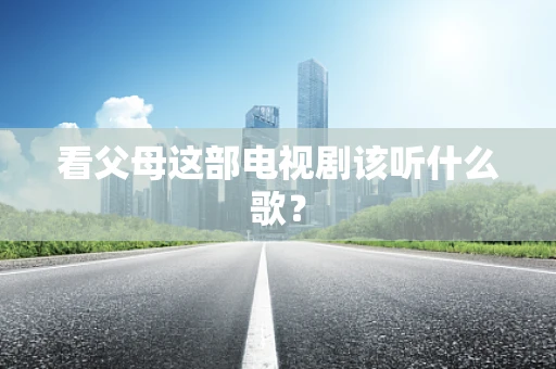 看父母这部电视剧该听什么歌？