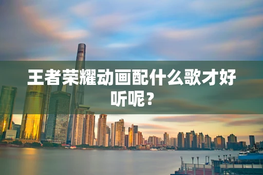 王者荣耀动画配什么歌才好听呢？