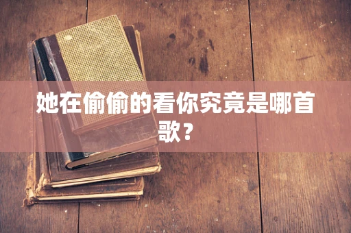 她在偷偷的看你究竟是哪首歌？
