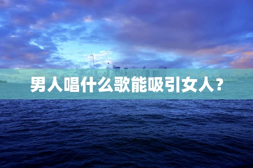 男人唱什么歌能吸引女人？