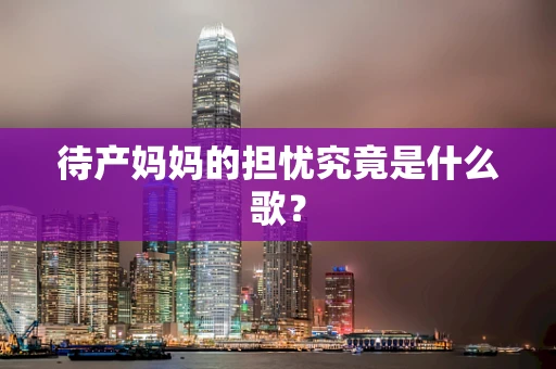 待产妈妈的担忧究竟是什么歌？