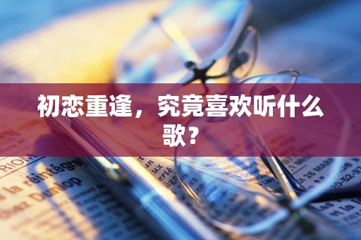 初恋重逢，究竟喜欢听什么歌？