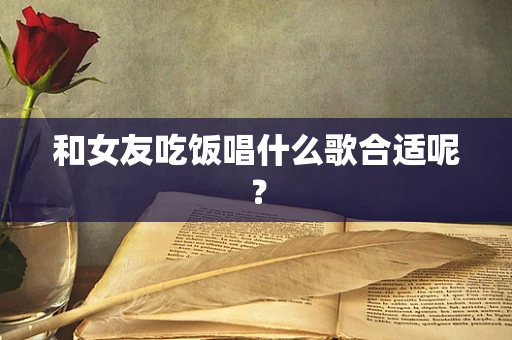 和女友吃饭唱什么歌合适呢？