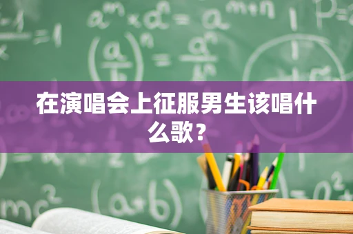 在演唱会上征服男生该唱什么歌？