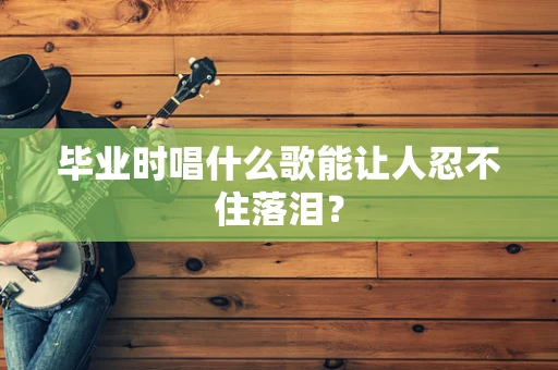 毕业时唱什么歌能让人忍不住落泪？