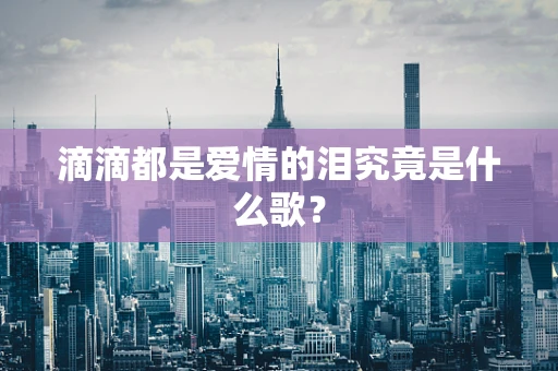 滴滴都是爱情的泪究竟是什么歌？