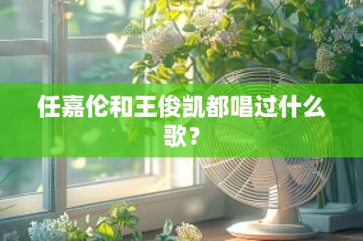 任嘉伦和王俊凯都唱过什么歌？