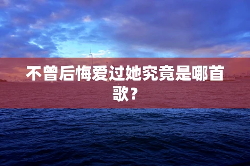 不曾后悔爱过她究竟是哪首歌？