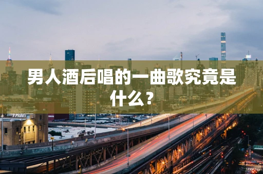 男人酒后唱的一曲歌究竟是什么？