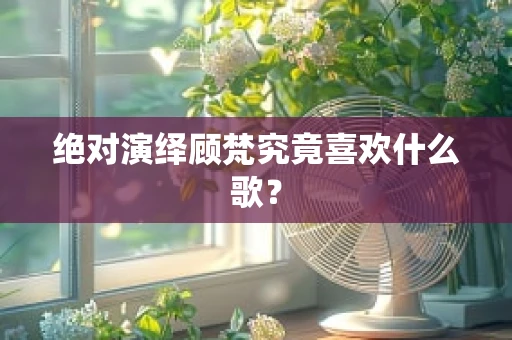 绝对演绎顾梵究竟喜欢什么歌？